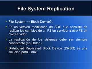 File System Replication

File System == Block Device?.

Es un versión modificada de SDF que consiste en
replicar los cambios de un FS en servidor a otro FS en
otro servidor.

La replicación de los sistemas debe ser siempre
consistente (en Orden).

Distributed Replicated Block Device (DRBD) es una
solución para Linux.
 