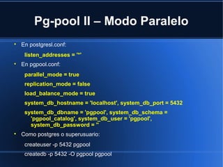 Pg-pool II – Modo Paralelo

En postgresl.conf:
listen_addresses = '*'

En pgpool.conf:
parallel_mode = true
replication_mode = false
load_balance_mode = true
system_db_hostname = 'localhost', system_db_port = 5432
system_db_dbname = 'pgpool', system_db_schema =
'pgpool_catalog', system_db_user = 'pgpool',
system_db_password = ''

Como postgres o superusuario:
createuser -p 5432 pgpool
createdb -p 5432 -O pgpool pgpool
 