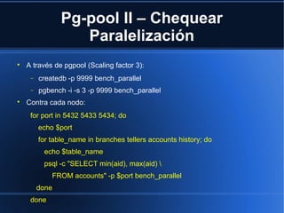 Pg-pool II – Chequear
Paralelización

A través de pgpool (Scaling factor 3):
− createdb -p 9999 bench_parallel
− pgbench -i -s 3 -p 9999 bench_parallel

Contra cada nodo:
for port in 5432 5433 5434; do
echo $port
for table_name in branches tellers accounts history; do
echo $table_name
psql -c "SELECT min(aid), max(aid) 
FROM accounts" -p $port bench_parallel
done
done
 