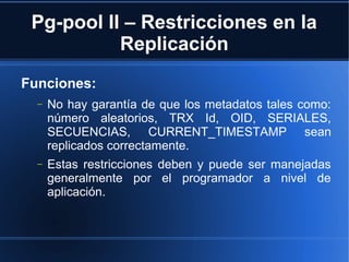 Pg-pool II – Restricciones en la
Replicación
Funciones:
− No hay garantía de que los metadatos tales como:
número aleatorios, TRX Id, OID, SERIALES,
SECUENCIAS, CURRENT_TIMESTAMP sean
replicados correctamente.
− Estas restricciones deben y puede ser manejadas
generalmente por el programador a nivel de
aplicación.
 