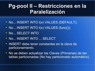 Pg-pool II – Restricciones en la
Paralelización

No... INSERT INTO t(x) VALUES (DEFAULT);

No... INSERT INTO t(x) VALUES (func());

No... SELECT INTO

No... INSERT INTO ... SELECT

INSERT debe tener constantes en la clave de
particionamiento.

No se deben actualizar las Claves (Primarias) de las
tablas particionadas (No hay particionado automático).
 