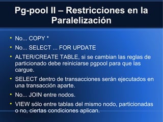 Pg-pool II – Restricciones en la
Paralelización

No... COPY *

No... SELECT ... FOR UPDATE

ALTER/CREATE TABLE, si se cambian las reglas de
particionado debe reiniciarse pgpool para que las
cargue.

SELECT dentro de transacciones serán ejecutados en
una transacción aparte.

No... JOIN entre nodos.

VIEW sólo entre tablas del mismo nodo, particionadas
o no, ciertas condiciones aplican.
 