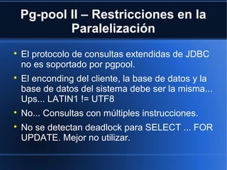Pg-pool II – Restricciones en la
Paralelización

El protocolo de consultas extendidas de JDBC
no es soportado por pgpool.

El enconding del cliente, la base de datos y la
base de datos del sistema debe ser la misma...
Ups... LATIN1 != UTF8

No... Consultas con múltiples instrucciones.

No se detectan deadlock para SELECT ... FOR
UPDATE. Mejor no utilizar.
 