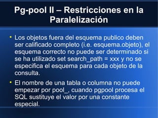 Pg-pool II – Restricciones en la
Paralelización

Los objetos fuera del esquema publico deben
ser calificado completo (i.e. esquema.objeto), el
esquema correcto no puede ser determinado si
se ha utilizado set search_path = xxx y no se
especifica el esquema para cada objeto de la
consulta.

El nombre de una tabla o columna no puede
empezar por pool_, cuando pgpool procesa el
SQL sustituye el valor por una constante
especial.
 