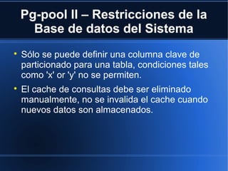 Pg-pool II – Restricciones de la
Base de datos del Sistema

Sólo se puede definir una columna clave de
particionado para una tabla, condiciones tales
como 'x' or 'y' no se permiten.

El cache de consultas debe ser eliminado
manualmente, no se invalida el cache cuando
nuevos datos son almacenados.
 