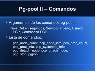 Pg-pool II – Comandos

Argumentos de los comandos pg-pool:
Time Out en segundos, Servidor, Puerto, Usuario
PGP, Contraseña PGP.

Lista de comandos:
− pcp_node_count, pcp_node_info, pcp_proc_count,
pcp_proc_info, pcp_systemdb_info,
pcp_detach_node, pcp_attach_node,
pcp_stop_pgpool
 