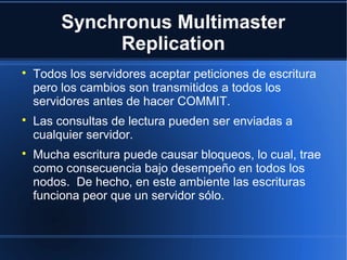 Synchronus Multimaster
Replication

Todos los servidores aceptar peticiones de escritura
pero los cambios son transmitidos a todos los
servidores antes de hacer COMMIT.

Las consultas de lectura pueden ser enviadas a
cualquier servidor.

Mucha escritura puede causar bloqueos, lo cual, trae
como consecuencia bajo desempeño en todos los
nodos. De hecho, en este ambiente las escrituras
funciona peor que un servidor sólo.
 