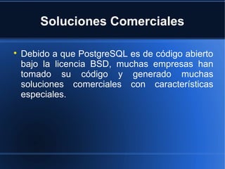 Soluciones Comerciales

Debido a que PostgreSQL es de código abierto
bajo la licencia BSD, muchas empresas han
tomado su código y generado muchas
soluciones comerciales con características
especiales.
 