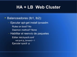 HA + LB Web Cluster

Balanceadores (lb1, lb2):
− Ejecutar apt-get install ipvsadm
Rules on boot? No
Daemon method? None
− Habilitar el reenvío de paquetes
Editar /etc/sysctl.conf
net.ipv4.ip_forward = 1
Ejecutar sysctl -p
 