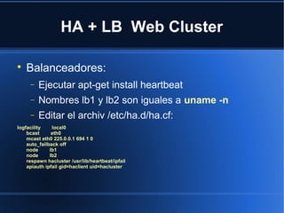 HA + LB Web Cluster

Balanceadores:
− Ejecutar apt-get install heartbeat
− Nombres lb1 y lb2 son iguales a uname -n
− Editar el archiv /etc/ha.d/ha.cf:
logfacility local0
bcast eth0
mcast eth0 225.0.0.1 694 1 0
auto_failback off
node lb1
node lb2
respawn hacluster /usr/lib/heartbeat/ipfail
apiauth ipfail gid=haclient uid=hacluster
 