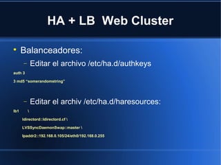 HA + LB Web Cluster

Balanceadores:
− Editar el archivo /etc/ha.d/authkeys
auth 3
3 md5 “somerandomstring”
− Editar el archiv /etc/ha.d/haresources:
lb1 
ldirectord::ldirectord.cf 
LVSSyncDaemonSwap::master 
Ipaddr2::192.168.0.105/24/eth0/192.168.0.255
 