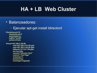 HA + LB Web Cluster

Balanceadores:
− Ejecutar apt-get install ldirectord
Checktimeout=10
checkinterval=2
autoreload=no
logfile="local0"
quiescent=yes
Virtual=192.168.0.105:80
real=192.168.0.101:80 gate
real=192.168.0.102:80 gate
fallback=127.0.0.1:80 gate
service=http
request="ldirector.html"
receive="Test Page"
scheduler=rr
protocol=tcp
checktype=negotiate
 