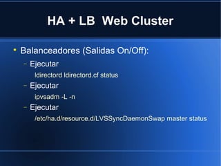 HA + LB Web Cluster

Balanceadores (Salidas On/Off):
− Ejecutar
ldirectord ldirectord.cf status
− Ejecutar
ipvsadm -L -n
− Ejecutar
/etc/ha.d/resource.d/LVSSyncDaemonSwap master status
 