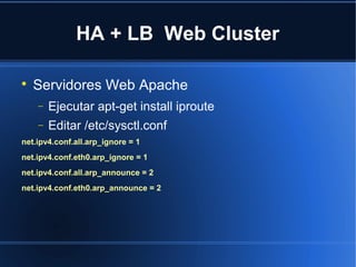 HA + LB Web Cluster

Servidores Web Apache
− Ejecutar apt-get install iproute
− Editar /etc/sysctl.conf
net.ipv4.conf.all.arp_ignore = 1
net.ipv4.conf.eth0.arp_ignore = 1
net.ipv4.conf.all.arp_announce = 2
net.ipv4.conf.eth0.arp_announce = 2
 