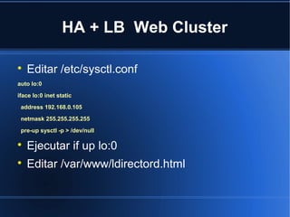 HA + LB Web Cluster

Editar /etc/sysctl.conf
auto lo:0
iface lo:0 inet static
address 192.168.0.105
netmask 255.255.255.255
pre-up sysctl -p > /dev/null

Ejecutar if up lo:0

Editar /var/www/ldirectord.html
 