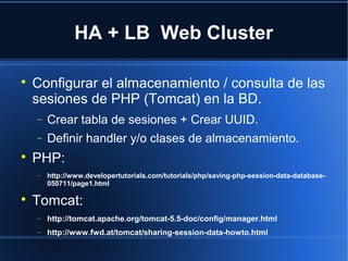 HA + LB Web Cluster

Configurar el almacenamiento / consulta de las
sesiones de PHP (Tomcat) en la BD.
− Crear tabla de sesiones + Crear UUID.
− Definir handler y/o clases de almacenamiento.

PHP:
− http://www.developertutorials.com/tutorials/php/saving-php-session-data-database-
050711/page1.html

Tomcat:
− http://tomcat.apache.org/tomcat-5.5-doc/config/manager.html
− http://www.fwd.at/tomcat/sharing-session-data-howto.html
 
