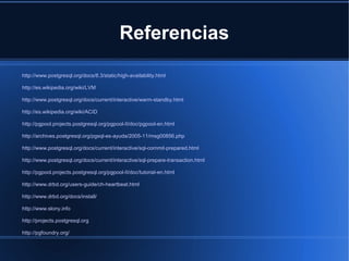Referencias
http://www.postgresql.org/docs/8.3/static/high-availability.html
http://es.wikipedia.org/wiki/LVM
http://www.postgresql.org/docs/current/interactive/warm-standby.html
http://es.wikipedia.org/wiki/ACID
http://pgpool.projects.postgresql.org/pgpool-II/doc/pgpool-en.html
http://archives.postgresql.org/pgsql-es-ayuda/2005-11/msg00856.php
http://www.postgresql.org/docs/current/interactive/sql-commit-prepared.html
http://www.postgresql.org/docs/current/interactive/sql-prepare-transaction.html
http://pgpool.projects.postgresql.org/pgpool-II/doc/tutorial-en.html
http://www.drbd.org/users-guide/ch-heartbeat.html
http://www.drbd.org/docs/install/
http://www.slony.info
http://projects.postgresql.org
http://pgfoundry.org/
 