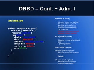DRBD – Conf. + Adm. I
/etc/drbd.conf
global { usage-count yes; }
common { protocol C;}
resource replica0 {
on nodo1 {
device /dev/drbd0;
disk /dev/sda7;
address 192.168.1.5:7789;
meta-disk internal;
on-io-error detach;
rate 37.5M;
}
...
}
Por nodo (n veces):
drbdadm create-md replica0
drbdadm attach replica0
drbdadm syncer replica0
drbdadm connect replica0
cat /proc/drbd
drbdadm disconnect replica0
drbdadm dettach replica0
En el primario (1 vez):
drbdadm -- --overwrite-data-of-
peer 
primary replica0
Intercambio de roles:
drbdadm primary replica0
drbdadm secondary replica0
Estado:
drbdadm cstate replica0
drbdadm dstate replica0
drbdadm role replica0
 