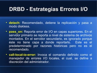 DRBD - Estrategias Errores I/O

detach: Recomendado, detiene la replicación y pasa a
modo diskless.

pass_on: Reporta error de I/O en capas superiores. En el
servidor primario se reporta a nivel de sistema de archivos
montados. En el servidor secundario, es ignorado porque
éste no tiene capa a donde reportarlo. Este es el
predeterminado por razones históricas pero no es el
recomendado.

call-local-io-error: Invoca el comando definido como el
manejador de errores I/O locales, el cual, se define a
discreción del administrador.
 