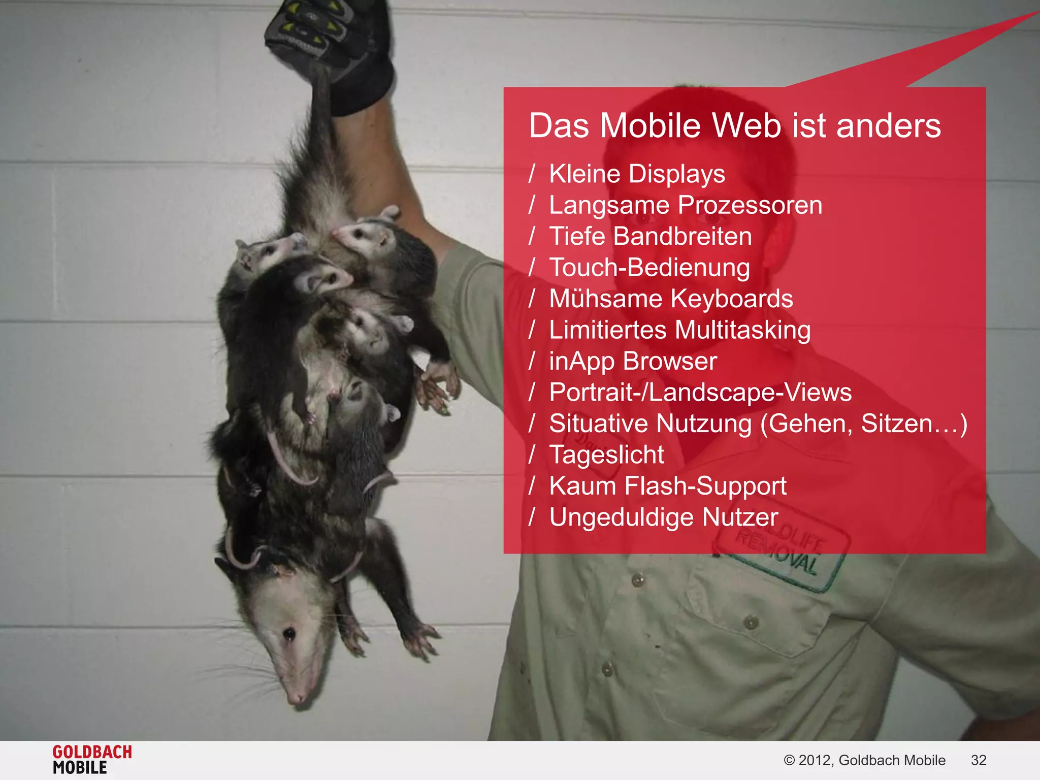 Das Mobile Web ist anders
/   Kleine Displays
/   Langsame Prozessoren
/   Tiefe Bandbreiten
/   Touch-Bedienung
/   Mühsame Keyboards
/   Limitiertes Multitasking
/   inApp Browser
/   Portrait-/Landscape-Views
/   Situative Nutzung (Gehen, Sitzen…)
/   Tageslicht
/   Kaum Flash-Support
/   Ungeduldige Nutzer




                       © 2012, Goldbach Mobile   32
 