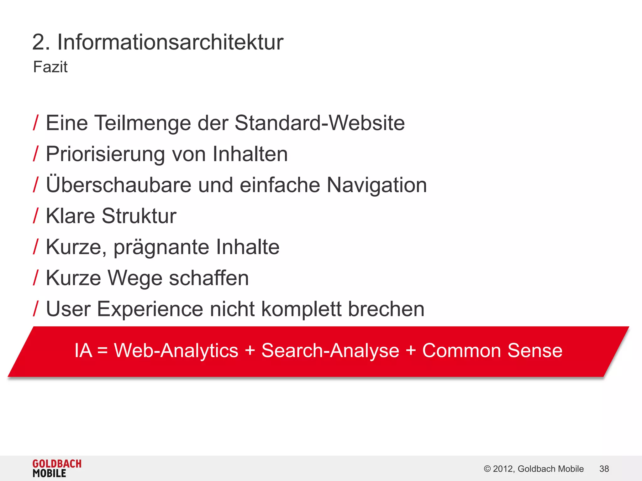 2. Informationsarchitektur
Fazit


/   Eine Teilmenge der Standard-Website
/   Priorisierung von Inhalten
/   Überschaubare und einfache Navigation
/   Klare Struktur
/   Kurze, prägnante Inhalte
/   Kurze Wege schaffen
/   User Experience nicht komplett brechen
        IA = Web-Analytics + Search-Analyse + Common Sense




                                                 © 2012, Goldbach Mobile   38
 