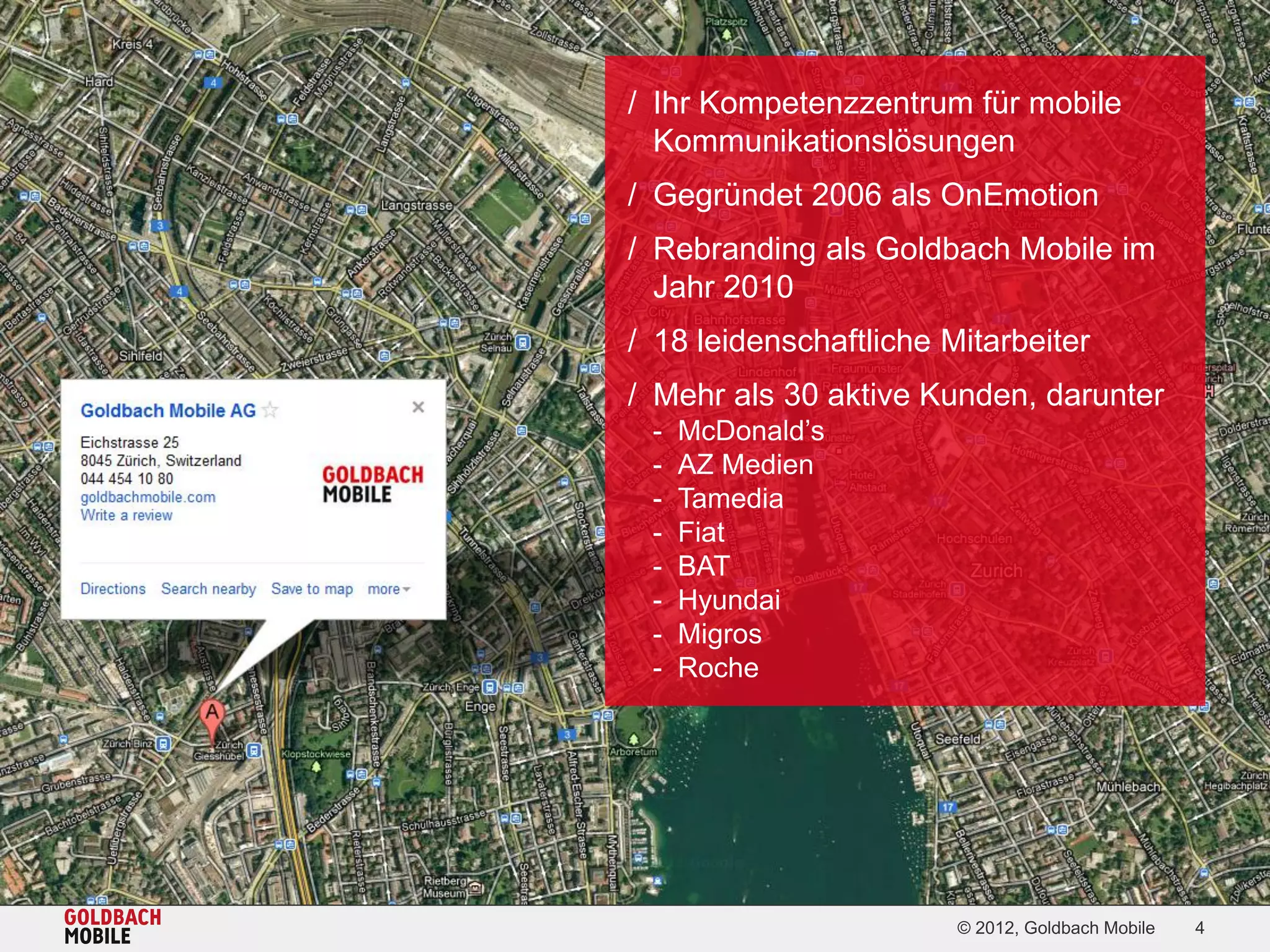 / Ihr Kompetenzzentrum für mobile
  Kommunikationslösungen
/ Gegründet 2006 als OnEmotion
/ Rebranding als Goldbach Mobile im
  Jahr 2010
/ 18 leidenschaftliche Mitarbeiter
/ Mehr als 30 aktive Kunden, darunter
 -   McDonald’s
 -   AZ Medien
 -   Tamedia
 -   Fiat
 -   BAT
 -   Hyundai
 -   Migros
 -   Roche




                        © 2012, Goldbach Mobile   4
 