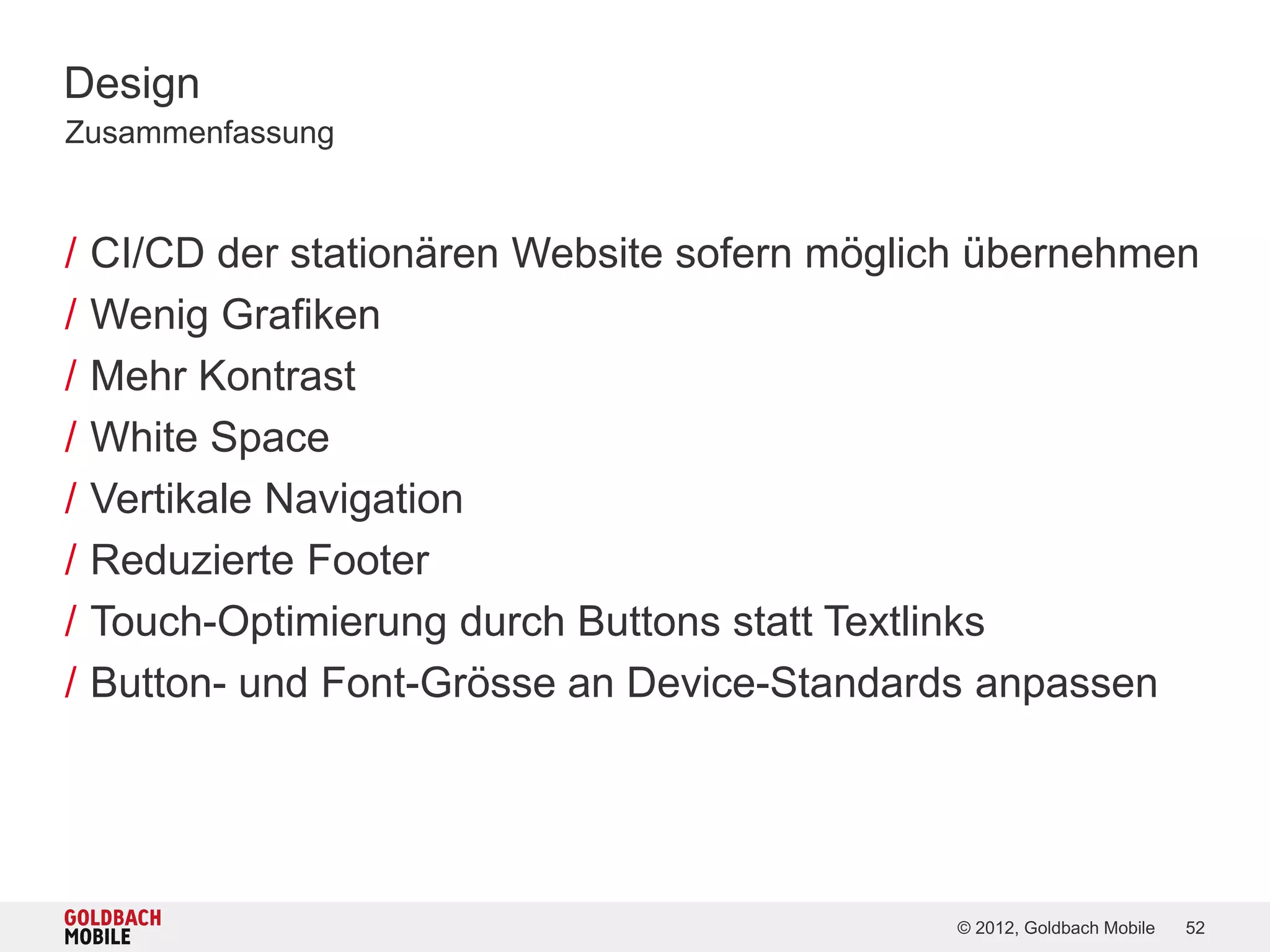Design
Zusammenfassung


/   CI/CD der stationären Website sofern möglich übernehmen
/   Wenig Grafiken
/   Mehr Kontrast
/   White Space
/   Vertikale Navigation
/   Reduzierte Footer
/   Touch-Optimierung durch Buttons statt Textlinks
/   Button- und Font-Grösse an Device-Standards anpassen




                                              © 2012, Goldbach Mobile   52
 