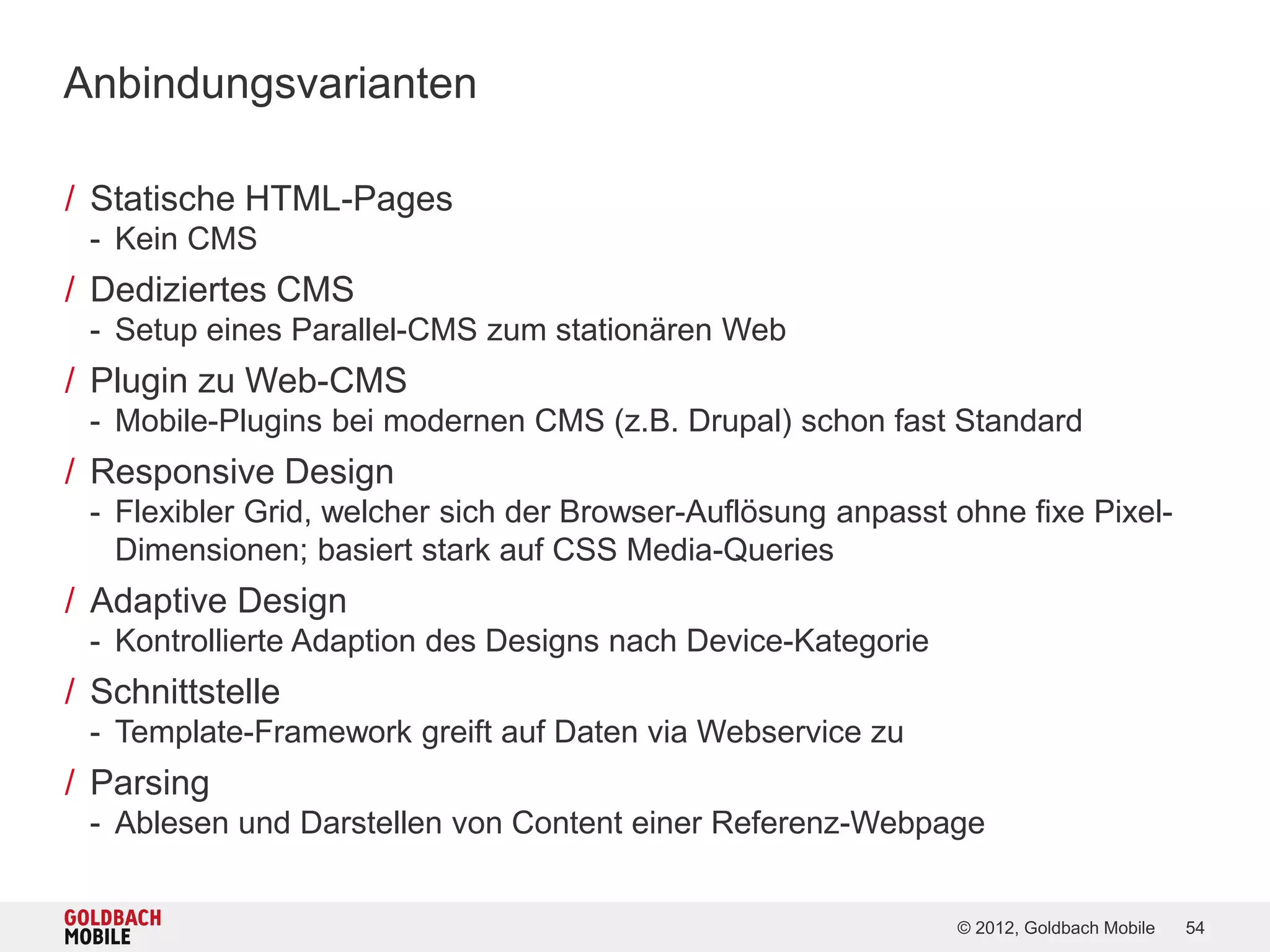 Anbindungsvarianten

/ Statische HTML-Pages
 - Kein CMS
/ Dediziertes CMS
 - Setup eines Parallel-CMS zum stationären Web
/ Plugin zu Web-CMS
 - Mobile-Plugins bei modernen CMS (z.B. Drupal) schon fast Standard
/ Responsive Design
 - Flexibler Grid, welcher sich der Browser-Auflösung anpasst ohne fixe Pixel-
   Dimensionen; basiert stark auf CSS Media-Queries
/ Adaptive Design
 - Kontrollierte Adaption des Designs nach Device-Kategorie
/ Schnittstelle
 - Template-Framework greift auf Daten via Webservice zu
/ Parsing
 - Ablesen und Darstellen von Content einer Referenz-Webpage


                                                              © 2012, Goldbach Mobile   54
 