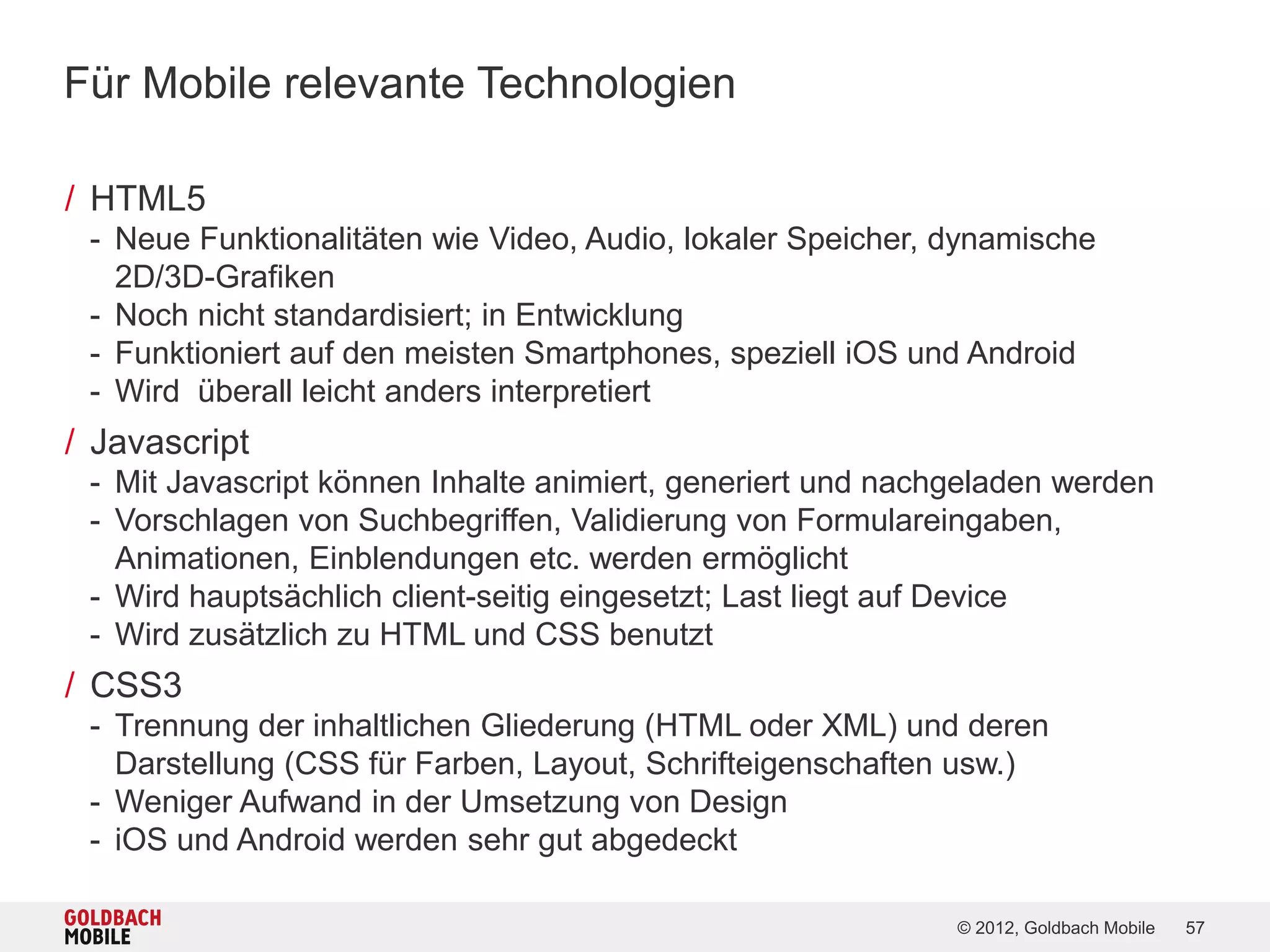 Für Mobile relevante Technologien

/ HTML5
 - Neue Funktionalitäten wie Video, Audio, lokaler Speicher, dynamische
   2D/3D-Grafiken
 - Noch nicht standardisiert; in Entwicklung
 - Funktioniert auf den meisten Smartphones, speziell iOS und Android
 - Wird überall leicht anders interpretiert
/ Javascript
 - Mit Javascript können Inhalte animiert, generiert und nachgeladen werden
 - Vorschlagen von Suchbegriffen, Validierung von Formulareingaben,
   Animationen, Einblendungen etc. werden ermöglicht
 - Wird hauptsächlich client-seitig eingesetzt; Last liegt auf Device
 - Wird zusätzlich zu HTML und CSS benutzt
/ CSS3
 - Trennung der inhaltlichen Gliederung (HTML oder XML) und deren
   Darstellung (CSS für Farben, Layout, Schrifteigenschaften usw.)
 - Weniger Aufwand in der Umsetzung von Design
 - iOS und Android werden sehr gut abgedeckt

                                                             © 2012, Goldbach Mobile   57
 