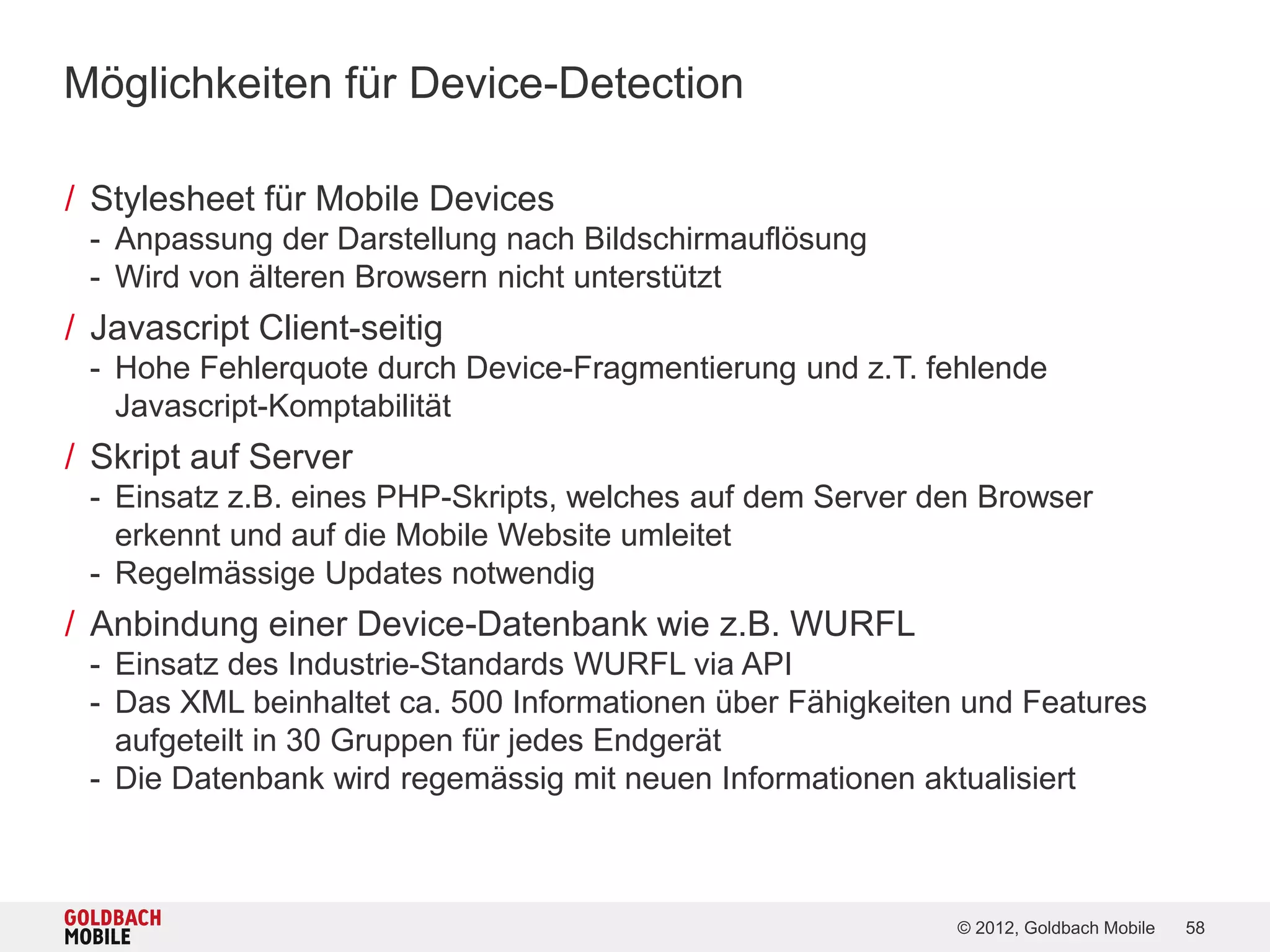 Möglichkeiten für Device-Detection

/ Stylesheet für Mobile Devices
 - Anpassung der Darstellung nach Bildschirmauflösung
 - Wird von älteren Browsern nicht unterstützt
/ Javascript Client-seitig
 - Hohe Fehlerquote durch Device-Fragmentierung und z.T. fehlende
   Javascript-Komptabilität
/ Skript auf Server
 - Einsatz z.B. eines PHP-Skripts, welches auf dem Server den Browser
   erkennt und auf die Mobile Website umleitet
 - Regelmässige Updates notwendig
/ Anbindung einer Device-Datenbank wie z.B. WURFL
 - Einsatz des Industrie-Standards WURFL via API
 - Das XML beinhaltet ca. 500 Informationen über Fähigkeiten und Features
   aufgeteilt in 30 Gruppen für jedes Endgerät
 - Die Datenbank wird regemässig mit neuen Informationen aktualisiert



                                                            © 2012, Goldbach Mobile   58
 