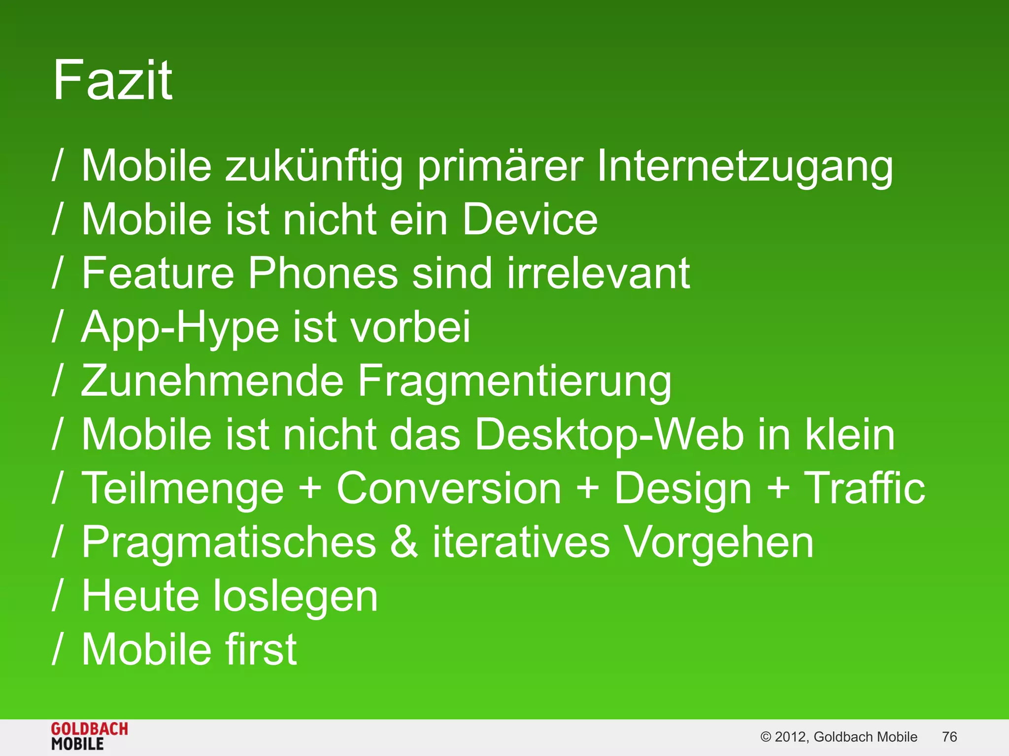 Fazit
/   Mobile zukünftig primärer Internetzugang
/   Mobile ist nicht ein Device
/   Feature Phones sind irrelevant
/   App-Hype ist vorbei
/   Zunehmende Fragmentierung
/   Mobile ist nicht das Desktop-Web in klein
/   Teilmenge + Conversion + Design + Traffic
/   Pragmatisches & iteratives Vorgehen
/   Heute loslegen
/   Mobile first
                                     © 2012, Goldbach Mobile   76
 