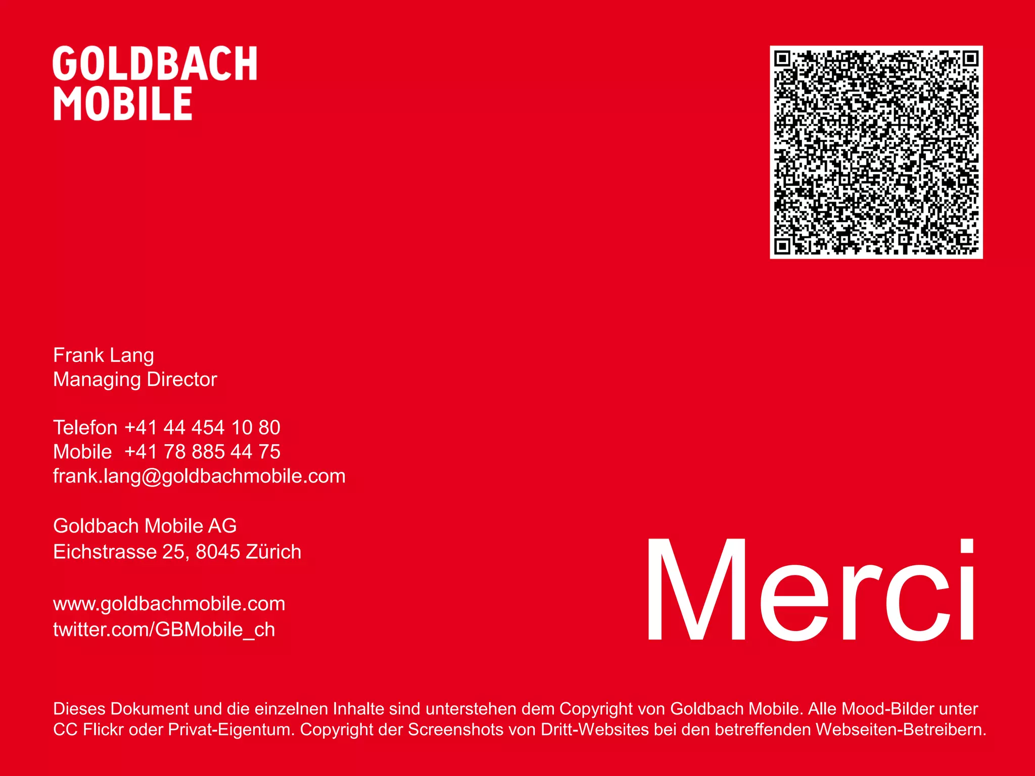 Frank Lang
Managing Director

Telefon +41 44 454 10 80
Mobile +41 78 885 44 75
frank.lang@goldbachmobile.com

Goldbach Mobile AG




                                                                          Merci
Eichstrasse 25, 8045 Zürich

www.goldbachmobile.com
twitter.com/GBMobile_ch


Dieses Dokument und die einzelnen Inhalte sind unterstehen dem Copyright von Goldbach Mobile. Alle Mood-Bilder unter
CC Flickr oder Privat-Eigentum. Copyright der Screenshots von Dritt-Websites bei den betreffenden Webseiten-Betreibern.
 