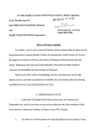 IN THE FAMILY COURT OF PUTNAM COUNTY, WEST VillGINIA
In Re The Marriage Of: 103 JAN 23 M' 8~ 50
DOLORES JEAN HALBURN, Petitioner
Rnd
MARK VANCE HALBURN, Respondent.
Civil Action No. ll-D-516
Judge Mike Kelly
FINAL DIVORCE ORDER
On October 1 and 15, 2012} came the Petitioner and her counsel, Henry R. Glass, and the
Responde~t and his counsel, Michael S. Bailey, for trial upon the verified Petition for Divorce,
the Response to Petition for Divorce, and Notices ofHearing, all duly and timely filed and
served. Whereupon, the Court received the testimony ofthe parties and their respective
witnesses, and the exhibits and other evidence of each party,
Based on all ofthe evidence, the pleadings, motions, and disclosures, and all other
matters ofrecord, and after an assessment of credibility, the Court hel'eby makes the following
FINDINGS OF FACT and CONCLUSIONS OF LAW:
I. JURISDICTIONAL FACTS
1. At the time ofthe filing ofthe Petition in this action, the Petitioner and
Respondent were, and for mote than one year next preceding the date ofthe institution ofthis
action had been, citizens and residents ofPutnam County, West Virginia.
2. The Petitioner and Respondent were duly and legally married in Putnam COUllty,
-1-
 