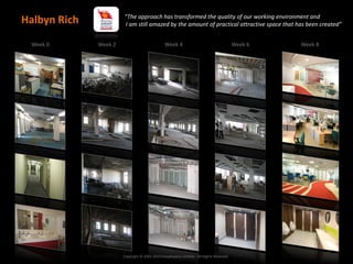 “The approach has transformed the quality of our working environment and
Halbyn Rich            I am still amazed by the amount of practical attractive space that has been created”


 Week 0       Week 2                            Week 4                                    Week 6   Week 8




                       Copyright © 2002-2013 Peoplespace Limited - All Rights Reserved.
 