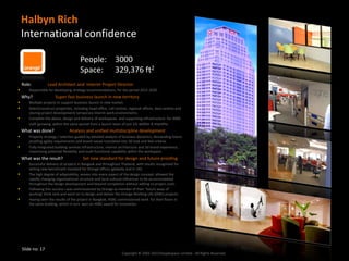 Halbyn Rich
    International confidence

                                        People: 3000
                                        Space: 329,376 ft2
    Role:          Lead Architect and Interim Project Director
      Responsible for developing strategy recommendations, for the period 2015-2020.
    Why?                Super fast business launch in new territory
      Multiple projects to support business launch in new market.
      Select/construct properties, including head office, call centres, regional offices, data centres and
       (during project development) temporary interim work environments.
      Complete the above, design and delivery of workspaces and supporting infrastructure for 3000
       staff (growing within the same period from a launch team of just 22) within 6 months.
    What was done?               Analysis and unified multidiscipline development
      Property strategy / selection guided by detailed analysis of business dynamics, demanding future
       proofing agility requirements and brand values translated into 3D look and feel criteria.
      Fully integrated building services infrastructure, interior architecture and 3d brand experience,
       maximising potential flexibility and multi functional capability within the workspace.
    What was the result?                  Set new standard for design and future proofing
      Successful delivery of projects in Bangkok and throughout Thailand, with results recognised for
       setting new benchmark standard for Orange offices (globally and in UK).
      The high degree of adaptability, woven into every aspect of the design concept, allowed the
       rapidly changing organisational structure and local cultural influences to be accommodated
       throughout the design development and beyond completion without adding to project costs.
      Following this success I was commissioned by Orange as member of their ‘future ways of
       working’ think tank and went on to design and deliver the Orange Working Life (OWL) projects.
      Having seen the results of the project in Bangkok, HSBC commissioned work for their floors in
       the same building, which in turn won an HSBC award for innovation.




    Slide no: 17
                                                                    Copyright © 2002-2013 Peoplespace Limited - All Rights Reserved.
 