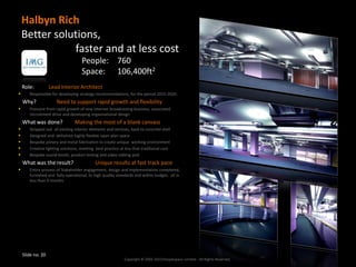 Halbyn Rich
    Better solutions,
               faster and at less cost
                                    People: 760
                                    Space: 106,400ft2
    Role:          Lead Interior Architect
      Responsible for developing strategy recommendations, for the period 2015-2020.
    Why?              Need to support rapid growth and flexibility
      Pressure from rapid growth of new internet broadcasting business, associated
       recruitment drive and developing organisational design
    What was done?              Making the most of a blank canvass
      Stripped out all existing interior elements and services, back to concrete shell
      Designed and delivered highly flexible open plan space
      Bespoke joinery and metal fabrication to create unique working environment
      Creative lighting solutions, meeting best practice at less that traditional cost
      Bespoke sound booth, product testing and video editing pod
    What was the result?                    Unique results at fast track pace
      Entire process of Stakeholder engagement, design and implementation completed,
       furnished and fully operational, to high quality standards and within budget, all in
       less than 9 months




    Slide no: 20
                                                            Copyright © 2002-2013 Peoplespace Limited - All Rights Reserved.
 