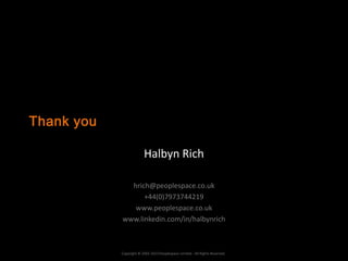 Thank you

                         Halbyn Rich

              hrich@peoplespace.co.uk
                  +44(0)7973744219
               www.peoplespace.co.uk
            www.linkedin.com/in/halbynrich



            Copyright © 2002-2013 Peoplespace Limited - All Rights Reserved.
 