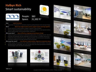 Halbyn Rich
    Smart sustainability

                                        People: 383
                                        Space: 31,502 ft2
    Role:          Lead Consultant
      Responsible for evaluation of shortlisted properties, guiding workspace vision and space design.
    Why?               Need new single location and to support teams working together
      Review required for London property strategy in response to lease end dates.
      Need less fragmented workspaces, improving on existing multiple floors in two separate locations.
      Need to support growth, restructuring and better collaboration.
    What was done?           Space efficiency mapping and workspace design
      Analysis of property characteristics to identify best opportunities for enabling corporate objectives.
      Interviews and workshops with key stakeholders across the business , to establish requirements.
      Collaborative design development process targeting flexibility and environmental sustainability.
      Workspaces designed to encourage teamwork and smart working
    What was the result?           Cost efficient modernisation, aligned to corporate values
      A better quality, more productive, more collaborative workplace, with more facilities in less space
      Ska Gold Award for sustainability, due to the recycling, reuse and careful procurement of materials
       and technologies used in the interior refurbishment.




    Slide no: 7
                                                                   Copyright © 2002-2013 Peoplespace Limited - All Rights Reserved.
 