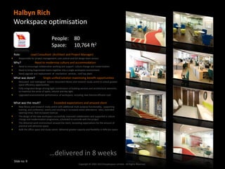 Halbyn Rich
    Workspace optimisation

                                       People: 80
                                       Space: 10,764 ft2
    Role:          Lead Consultant (Architect and Project Manager)
      Responsible for project management, cost control and full design team service
    Why?               Need to modernise culture and accommodation
      Need to encourage collaborative working and support culture change and modernisation
      Need to bring fragmented teams together into a single workspace environment
      Need upgrade and replacement of mechanical services , roof top plant.
    What was done?             Single unified solution maximising benefit opportunities
      Relocated and redesigned historic document library and research study centre to unlock greater
       space efficiency opportunities
      Fully integrated design driving tight coordination of building services and architectural elements,
       to maximise the sense of space, volume and day light.
      Upgraded environmental performance of workspace, including new thermal efficient roof.


    What was the result?                  Exceeded expectations and amazed client
      New library and research study centre with additional multi purpose functionality, supporting
       training and conference events and resulting in increased visitor attendance rates, extended
       opening times. And increased revenue.
      The design of the new workspace successfully improved collaboration and supported a culture
       change and modernisation programme, scheduled to coincide with the project
      The delivered work environment amazed the client, exceeding expectations for the amount of
       practical and attractive space.
      Both the office space and study centre delivered greater capacity and flexibility in 40% less space




                                     …delivered in 8 weeks
    Slide no: 9
                                                                   Copyright © 2002-2013 Peoplespace Limited - All Rights Reserved.
 
