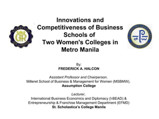 Innovations and
Competitiveness of Business
Schools of
Two Women's Colleges in
Metro Manila
By:
FREDERICK A. HALCON
Assistant Professor and Chairperson,
Milleret School of Business & Management for Women (MSBMW),
Assumption College
Lecturer,
International Business Economics and Diplomacy (I-BEAD) &
Entrepreneurship & Franchise Management Department (EFMD)
St. Scholastica’s College Manila
 