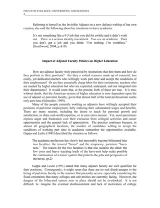FOCUS ON COLLEGES, UNIVERSITIES, AND SCHOOLS
4_____________________________________________________________________________________
Referring to herself as the Invisible Adjunct on a now defunct weblog of her own
creation, she said the following about her intentions to leave academia:
It’s not something like a 9-5 job that you did for awhile and it didn’t work
out. There is a serious identity investment. You are an academic. Then
you don’t get a job and you think: “I’m nothing. I’m worthless.”
(Smallwood, 2004, p.A10)
Impact of Adjunct Faculty Policies on Higher Education
How are adjunct faculty truly perceived by institutions that hire them and how do
they perform in their positions? Are they a valued resource made up of essential, less
costly, yet dedicated teachers who willingly work part-time and accept the conditions of
their employment? Or are they essentially cheap labor for their institutions, teachers who
are needed by higher education but who are exploited, underpaid, and not integrated into
their departments? It would seem that, at the present, both of these are true. It is true,
without doubt, that the American system of higher education is now dependent upon the
use of adjunct or part-time faculty, given that almost half of the total professoriate works
only part-time (Schneider, 1999).
Many of the people currently working as adjuncts have willingly accepted their
positions of part-time employment, fully realizing their substandard wages and benefits.
There are many reasons, including the desire to teach for personal growth and
satisfaction, to share real-world expertise, or to earn extra income. Yet, most part-timers
express anger and frustration over their exclusion from collegial activities and career
opportunities and the general lack of appreciation. The practice continues because, in
almost all geographical locations, the number of candidates willing to accept the
conditions of working part time in academia outnumber the opportunities available.
Gappa and Leslie (1993) described the situation as follows:
The academic profession has slowly but inexorably become bifurcated into
two faculties: the tenured “haves” and the temporary, part-time “have-
nots.” The reason for the two faculties is that one sustains the other: the
low costs and heavy teaching loads of the have-nots help make possible
the continuation of a tenure system that protects the jobs and perquisites of
the haves. (p.2)
Gappa and Leslie (1993) stated that many adjunct faculty are well qualified for
their positions. Consequently, it might seem that there are no real disadvantages to the
hiring of part-time faculty in the manner that presently occurs, especially considering the
fiscal constraints that many colleges and universities are currently facing. However, the
dangers of the bifurcated system now in place should not be overlooked. It is not
difficult to imagine the eventual disillusionment and lack of motivation of college
 