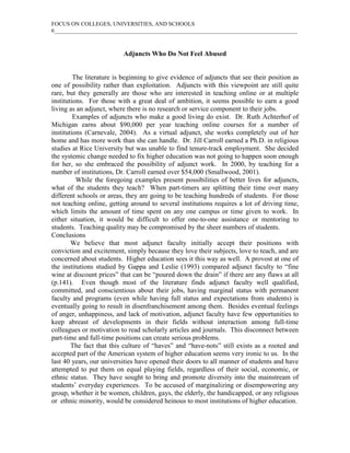 FOCUS ON COLLEGES, UNIVERSITIES, AND SCHOOLS
6_____________________________________________________________________________________
Adjuncts Who Do Not Feel Abused
The literature is beginning to give evidence of adjuncts that see their position as
one of possibility rather than exploitation. Adjuncts with this viewpoint are still quite
rare, but they generally are those who are interested in teaching online or at multiple
institutions. For those with a great deal of ambition, it seems possible to earn a good
living as an adjunct, where there is no research or service component to their jobs.
Examples of adjuncts who make a good living do exist. Dr. Ruth Achterhof of
Michigan earns about $90,000 per year teaching online courses for a number of
institutions (Carnevale, 2004). As a virtual adjunct, she works completely out of her
home and has more work than she can handle. Dr. Jill Carroll earned a Ph.D. in religious
studies at Rice University but was unable to find tenure-track employment. She decided
the systemic change needed to fix higher education was not going to happen soon enough
for her, so she embraced the possibility of adjunct work. In 2000, by teaching for a
number of institutions, Dr. Carroll earned over $54,000 (Smallwood, 2001).
While the foregoing examples present possibilities of better lives for adjuncts,
what of the students they teach? When part-timers are splitting their time over many
different schools or areas, they are going to be teaching hundreds of students. For those
not teaching online, getting around to several institutions requires a lot of driving time,
which limits the amount of time spent on any one campus or time given to work. In
either situation, it would be difficult to offer one-to-one assistance or mentoring to
students. Teaching quality may be compromised by the sheer numbers of students.
Conclusions
We believe that most adjunct faculty initially accept their positions with
conviction and excitement, simply because they love their subjects, love to teach, and are
concerned about students. Higher education sees it this way as well. A provost at one of
the institutions studied by Gappa and Leslie (1993) compared adjunct faculty to “fine
wine at discount prices” that can be “poured down the drain” if there are any flaws at all
(p.141). Even though most of the literature finds adjunct faculty well qualified,
committed, and conscientious about their jobs, having marginal status with permanent
faculty and programs (even while having full status and expectations from students) is
eventually going to result in disenfranchisement among them. Besides eventual feelings
of anger, unhappiness, and lack of motivation, adjunct faculty have few opportunities to
keep abreast of developments in their fields without interaction among full-time
colleagues or motivation to read scholarly articles and journals. This disconnect between
part-time and full-time positions can create serious problems.
The fact that this culture of “haves” and “have-nots” still exists as a rooted and
accepted part of the American system of higher education seems very ironic to us. In the
last 40 years, our universities have opened their doors to all manner of students and have
attempted to put them on equal playing fields, regardless of their social, economic, or
ethnic status. They have sought to bring and promote diversity into the mainstream of
students’ everyday experiences. To be accused of marginalizing or disempowering any
group, whether it be women, children, gays, the elderly, the handicapped, or any religious
or ethnic minority, would be considered heinous to most institutions of higher education.
 