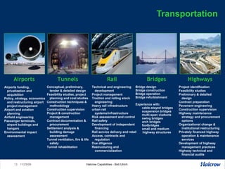 Transportation Airports funding, privatization and acquisition Policy, strategy, economics and restructuring airport project management Airport and aviation planning Airfield engineering Passenger terminals, airport buildings and hangars Environmental impact assessment Bridge design Bridge construction  Bridge operation Bridge refurbishment Experience with: cable-stayed bridges suspension bridges multi-span viaducts swing bridges arch bridges  footbridges small and medium highway structures Conceptual, preliminary, tender & detailed design Feasibility studies, project planning and cost studies Construction techniques & methodology Construction supervision Project & construction management Contract documentation & procurement Settlement analysis & building damage assessment Tunnel ventilation, fire & life safety Tunnel rehabilitation Project identification  Feasibility studies  Preliminary & detailed design Contract preparation  Pavement engineering  Construction supervision Highway maintenance strategy and procurement options  Organizational change & institutional restructuring  Privately financed highway operation & maintenance services  Development of highway management practices  Highway technical and financial audits Technical and engineering development  Project management Traction and rolling stock engineering Heavy rail infrastructure urban rail systems/infrastructure Risk assessment and control  Rail safety Development of independent financing Rail service delivery and retail Access, contracts and regulation Due diligence Restructuring and commercialization Airports Tunnels Rail Bridges Highways 