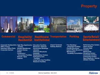 Property Corporate Headquarters Office Towers Suburban Office Parks Corporate Interiors Free Standing / Integrated Facilities Precast Structures Cast in Place Structures Maintenance /  Durability Consultation High Rise Apartments / Condos Student Residences Custom Homes Hotels Conference /  Convention Facilities Resorts / Spas Casinos Education Facilities Museums / Galleries Government Buildings Libraries Historical Structures Hospitals Rehabilitation Centers Ambulatory Care Facilities  Long-Term Care Facilities Research Facilities Performing Arts Centers Opera Houses Concert Halls Cinemas Restaurants Shopping Centers Convention Centers Community Centers  Sport Stadiums / Arenas Athletic Facilities Commercial Parking Hospitality/ Residential Healthcare/ Institutional  Sports/Retail/ Entertainment Transportation Airport Terminals Subway Stations 