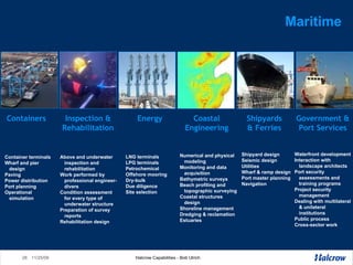 Maritime Numerical and physical modeling  Monitoring and data acquisition Bathymetric surveys Beach profiling and topographic surveying  Coastal structures design Shoreline management  Dredging & reclamation Estuaries  LNG terminals LPG terminals Petrochemical  Offshore mooring  Dry-bulk Due diligence  Site selection Container terminals Wharf and pier design Paving Power distribution Port planning Operational simulation Above and underwater inspection and rehabilitation  Work performed by professional engineer-divers Condition assessment for every type of underwater structure Preparation of survey reports Rehabilitation design Waterfront development Interaction with landscape architects Port security assessments and training programs  Project security management  Dealing with multilateral & unilateral institutions Public process Cross-sector work Shipyard design Seismic design Utilities Wharf & ramp design Port master planning Navigation Containers Inspection & Rehabilitation Energy Coastal Engineering Shipyards & Ferries Government & Port Services 