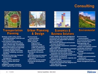 Consulting Transportation Planning Urban Planning  & Design Economics & Business Solutions Environmental Environmental communication Environmental planning/EIA Green transport plans Hydrogeology and contaminated lands Industry and pollution control Landscape architecture Natural resources and ecology Planning and construction advice Strategic and environmental assessment Sustainable development Waste management services Project, design and value management  Contractual and risk transfer solutions  Partnering and stakeholder facilitation  Safety management  Best practice operational and business process development  Project feasibility assessment, evaluation and modelling  Stakeholder and risk mitigation strategies  Public-private partnerships (PPP)  Institutional transformation, transfer of ownership into the private sector  Establishing and operating transportation and utilities concessions  Infrastructure development, capacity and systems studies Audit & operational improvement  Financial and technical due diligence and value appraisals  Tailored expert appraisals  Strategic public policy advice, spanning transport, land-use and the environment Local transport policy advice, including local transport plans, major scheme bids, accessibility planning and public consultation  Demand forecasting and appraisal, including variable demand modelling, highway and public transport modelling, economic appraisal  Development planning, transport assessments & traffic management  Public transport operations  Smarter choices and travel planning  Intelligent transport solutions  Traffic engineering and design Environmental communication Master planning  Urban renewal Regeneration Capacity studies Townscape analysis Traffic & pedestrians Conservation studies  Development guidelines Planning for low-income groups Social planning and research Mass transit planning and operations  Leisure and tourism studies Commercial development studies 