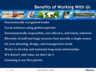 Benefits of Working With Us Internationally recognized leader Local solutions using global expertise Environmentally responsible, cost effective, and timely solutions Diversity of staff and large resource base provide a single source for your planning, design, and management needs Desire to develop and maintain long-term relationships If it doesn’t add value, we don’t do it Listening is our first priority 