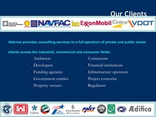 Our Clients Halcrow  provides consulting services to a full spectrum of private and public sector  clients across the industrial, commercial and consumer fields: Regulators Property owners Project consortia Government entities Infrastructure operators Funding agencies Financial institutions Developers Contractors Architects 