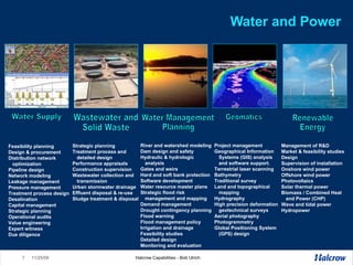 Water and Power Project management Geographical Information Systems (GIS) analysis and software support.  Terrestrial laser scanning Bathymetry Traditional survey Land and topographical mapping Hydrography High precision deformation geotechnical surveys Aerial photography Photogrammetry Global Positioning System (GPS) design River and watershed modeling Dam design and safety Hydraulic & hydrologic analysis Gates and weirs  Hard and soft bank protection Software development Water resource master plans  Strategic flood risk management and mapping Demand management  Drought contingency planning  Flood warning  Flood management policy Irrigation and drainage Feasibility studies Detailed design Monitoring and evaluation Management of R&D Market & feasibility studies Design Supervision of installation Onshore wind power  Offshore wind power  Photovoltaics Solar thermal power  Biomass / Combined Heat  and Power (CHP)  Wave and tidal power Hydropower  Strategic planning  Treatment process and detailed design Performance appraisals Construction supervision Wastewater collection and transmission Urban stormwater drainage Effluent disposal & re-use Sludge treatment & disposal Feasibility planning Design & procurement  Distribution network  optimization  Pipeline design  Network modeling  Leakage management  Pressure management  Treatment process design Desalination  Capital management  Strategic planning  Operational audits Value engineering  Expert witness  Due diligence  Wastewater and  Solid Waste Water Supply Water Management  Planning Geomatics Renewable Energy 