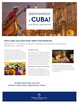 Choose from 7-, 11- and 12-Day roundtrip Ft. Lauderdale cruises aboard ms Veendam, from
December 2017 – April 2018.
It’s been more than 30 years since a
Holland America Line ship last sailed into
Havana Harbor, but this winter, we’re returning
to Cuba — and you are invited to join us! Many
cruises feature an extended stay in Havana, so
you will have plenty of opportunities to interact
with the locals through our wide selection of
EXC Tours™.
HISTORIC HAVANA
Cuba’s capital city offers the kinds of authentic
cultural encounters you will love. You can stroll
the grand plazas of Old Havana (a UNESCO
World Heritage Site) and take in the city’s lively
art scene. Enjoy traditional Cuban delicacies in
a paladar, a family-run restaurant in a private
home. And, thanks to our extended hours here,
even attend a show at the Tropicana, iconic
venue for some of Cuba’s greatest musicians.
CIENFUEGOS: “PEARL OF THE SOUTH”
Celebrated for its graceful Baroque and
neo-classical monuments, sophistication and
spectacular natural bay, Cienfuegos is Cuba’s
Paris. If you love art and architecture you will
enjoy exploring the city’s graceful central zone,
a UNESCO World Heritage site. For those
who want to venture beyond, Cienfuegos is a
convenient departure point for shore excursions
to Trinidad, an island known for its cultural and
biological diversity.
CU17796
NEW CUBA SAILINGS NOW OPEN FOR BOOKING
¡BIENVENIDOS!
A CUBA!
OUR NEWEST DESTINATION
TO BOOK YOUR CUBA VACATION
CONTACT YOUR TRAVEL PROFESSIONAL TODAY.
Tina Little-Coltrane: Cruise Consultant
TLC TRAVELS' TOURS & CRUISES!
2TLCTravels@gmail.com
TLCTravels.Vacations
 
